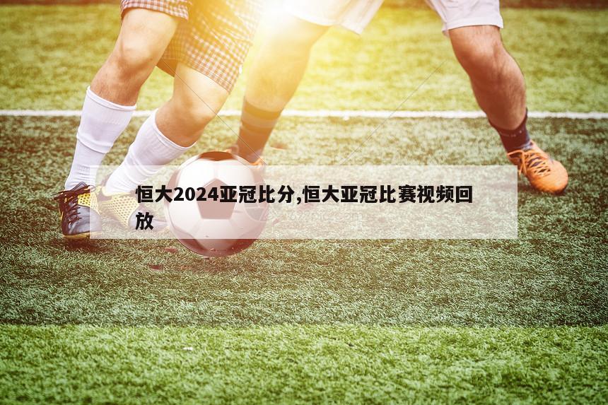 恒大2024亚冠比分,恒大亚冠比赛视频回放